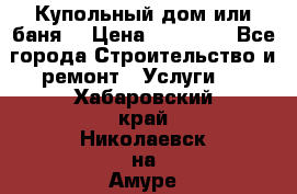Купольный дом или баня  › Цена ­ 68 000 - Все города Строительство и ремонт » Услуги   . Хабаровский край,Николаевск-на-Амуре г.